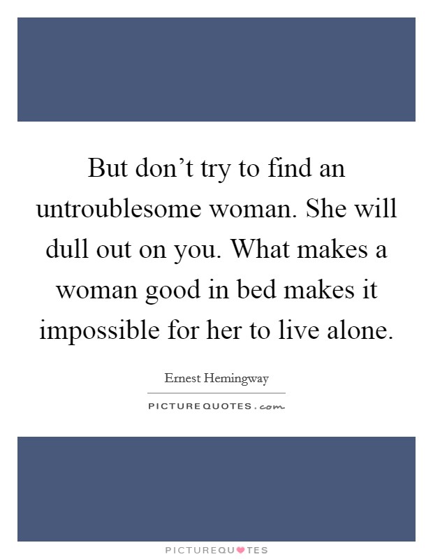 But don't try to find an untroublesome woman. She will dull out on you. What makes a woman good in bed makes it impossible for her to live alone. Picture Quote #1