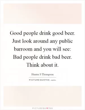 Good people drink good beer. Just look around any public barroom and you will see: Bad people drink bad beer. Think about it Picture Quote #1