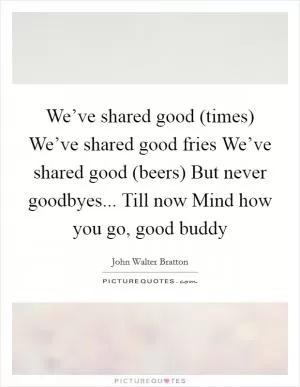 We’ve shared good (times) We’ve shared good fries We’ve shared good (beers) But never goodbyes... Till now Mind how you go, good buddy Picture Quote #1