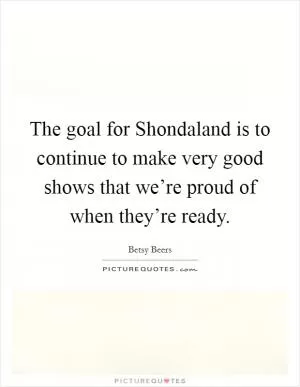The goal for Shondaland is to continue to make very good shows that we’re proud of when they’re ready Picture Quote #1