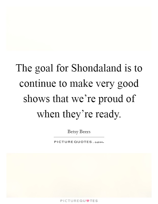 The goal for Shondaland is to continue to make very good shows that we're proud of when they're ready. Picture Quote #1