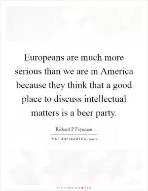 Europeans are much more serious than we are in America because they think that a good place to discuss intellectual matters is a beer party Picture Quote #1