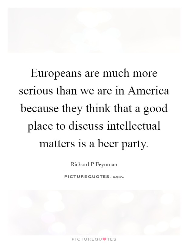 Europeans are much more serious than we are in America because they think that a good place to discuss intellectual matters is a beer party. Picture Quote #1