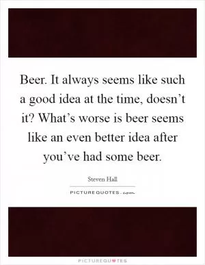 Beer. It always seems like such a good idea at the time, doesn’t it? What’s worse is beer seems like an even better idea after you’ve had some beer Picture Quote #1
