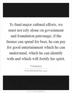 To fund major cultural efforts, we must not rely alone on government and foundation patronage; if the farmer can spend for beer, he can pay for good entertainment which he can understand, which he can identify with and which will fortify his spirit Picture Quote #1
