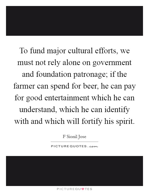 To fund major cultural efforts, we must not rely alone on government and foundation patronage; if the farmer can spend for beer, he can pay for good entertainment which he can understand, which he can identify with and which will fortify his spirit. Picture Quote #1