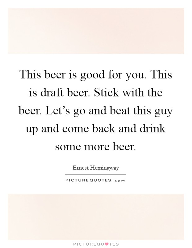 This beer is good for you. This is draft beer. Stick with the beer. Let's go and beat this guy up and come back and drink some more beer. Picture Quote #1
