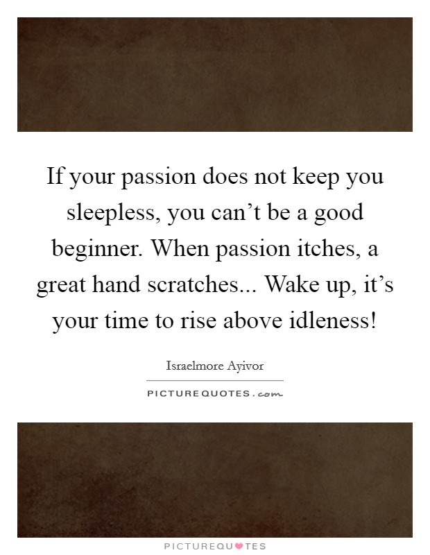 If your passion does not keep you sleepless, you can't be a good beginner. When passion itches, a great hand scratches... Wake up, it's your time to rise above idleness! Picture Quote #1