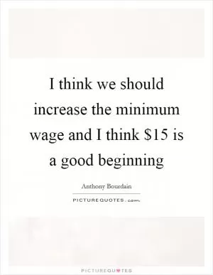 I think we should increase the minimum wage and I think $15 is a good beginning Picture Quote #1