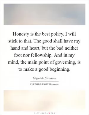 Honesty is the best policy, I will stick to that. The good shall have my hand and heart, but the bad neither foot nor fellowship. And in my mind, the main point of governing, is to make a good beginning Picture Quote #1