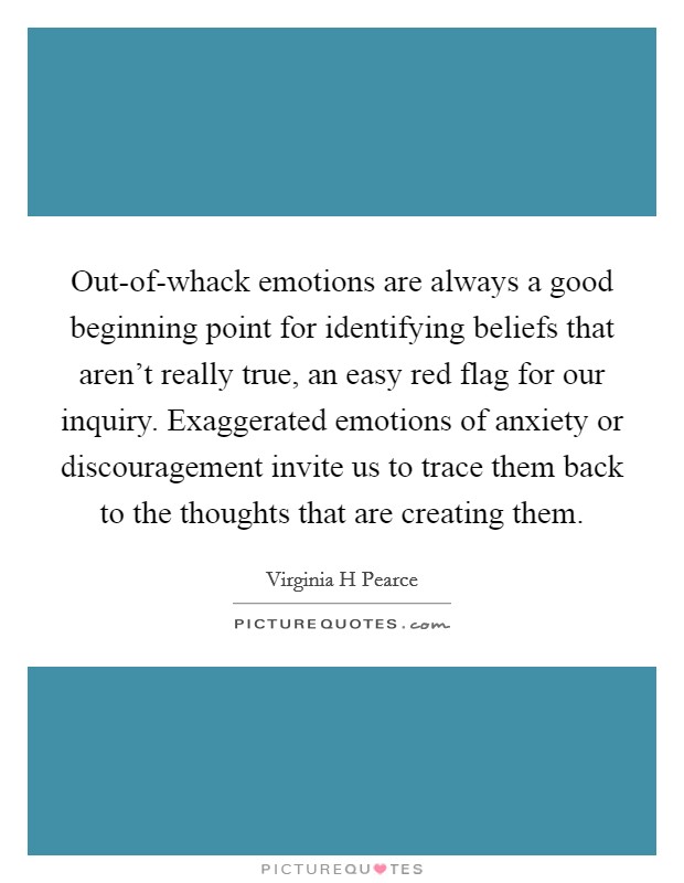 Out-of-whack emotions are always a good beginning point for identifying beliefs that aren't really true, an easy red flag for our inquiry. Exaggerated emotions of anxiety or discouragement invite us to trace them back to the thoughts that are creating them. Picture Quote #1