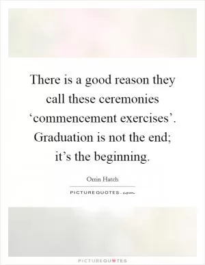 There is a good reason they call these ceremonies ‘commencement exercises’. Graduation is not the end; it’s the beginning Picture Quote #1