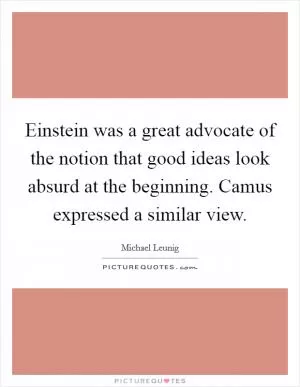 Einstein was a great advocate of the notion that good ideas look absurd at the beginning. Camus expressed a similar view Picture Quote #1