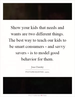 Show your kids that needs and wants are two different things. The best way to teach our kids to be smart consumers - and savvy savers - is to model good behavior for them Picture Quote #1