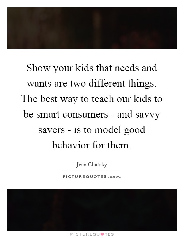 Show your kids that needs and wants are two different things. The best way to teach our kids to be smart consumers - and savvy savers - is to model good behavior for them. Picture Quote #1
