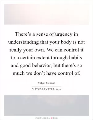 There’s a sense of urgency in understanding that your body is not really your own. We can control it to a certain extent through habits and good behavior, but there’s so much we don’t have control of Picture Quote #1