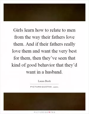 Girls learn how to relate to men from the way their fathers love them. And if their fathers really love them and want the very best for them, then they’ve seen that kind of good behavior that they’d want in a husband Picture Quote #1