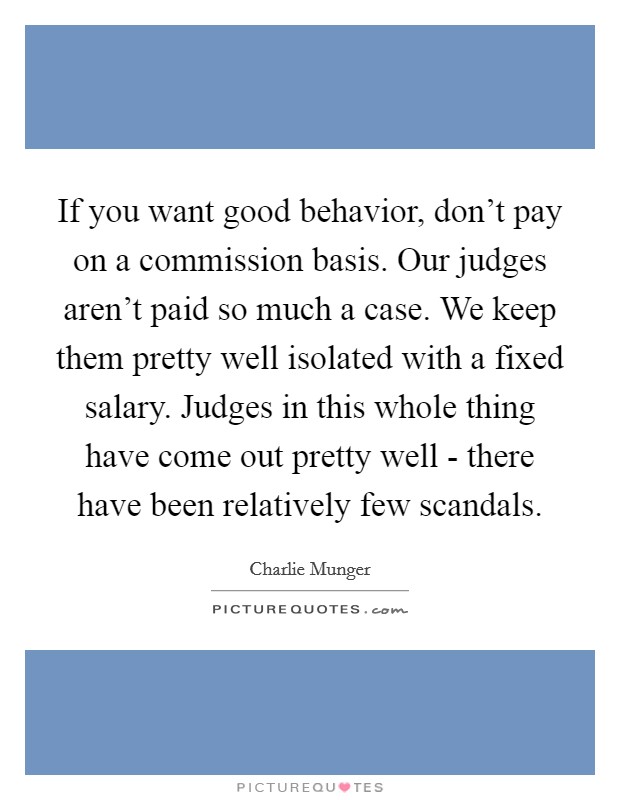 If you want good behavior, don't pay on a commission basis. Our judges aren't paid so much a case. We keep them pretty well isolated with a fixed salary. Judges in this whole thing have come out pretty well - there have been relatively few scandals. Picture Quote #1