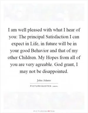 I am well pleased with what I hear of you: The principal Satisfaction I can expect in Life, in future will be in your good Behavior and that of my other Children. My Hopes from all of you are very agreable. God grant, I may not be disappointed Picture Quote #1