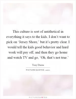 This culture is sort of antithetical in everything it says to the kids. I don’t want to pick on ‘Jersey Shore,’ but it’s pretty clear. I would tell the kids good behavior and hard work will pay off, and then they go home and watch TV and go, ‘Oh, that’s not true.’ Picture Quote #1