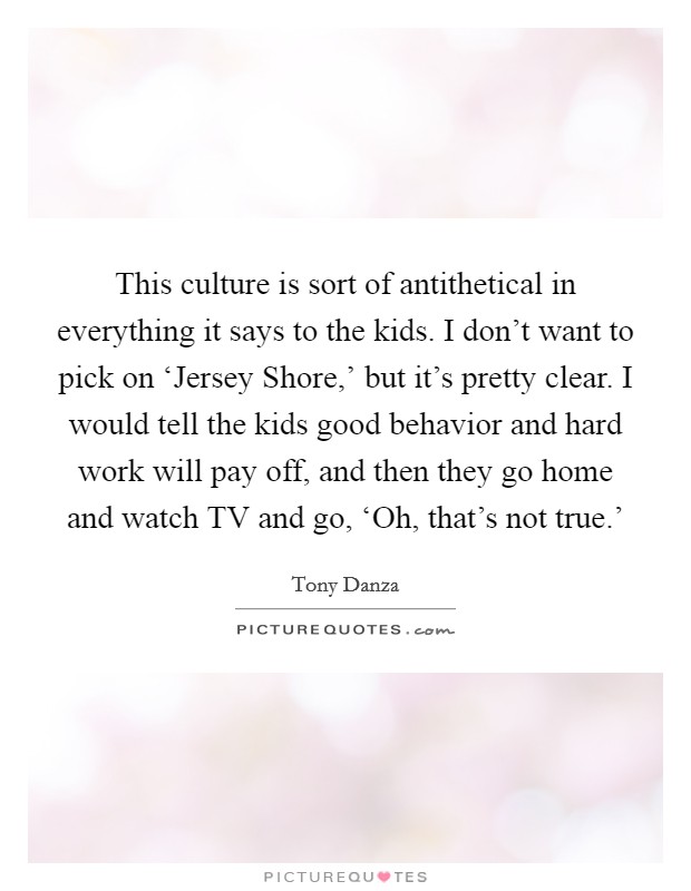 This culture is sort of antithetical in everything it says to the kids. I don't want to pick on ‘Jersey Shore,' but it's pretty clear. I would tell the kids good behavior and hard work will pay off, and then they go home and watch TV and go, ‘Oh, that's not true.' Picture Quote #1