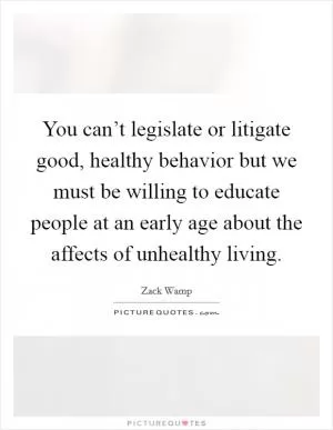 You can’t legislate or litigate good, healthy behavior but we must be willing to educate people at an early age about the affects of unhealthy living Picture Quote #1
