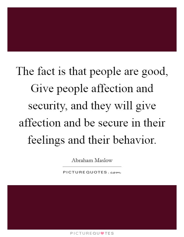The fact is that people are good, Give people affection and security, and they will give affection and be secure in their feelings and their behavior. Picture Quote #1