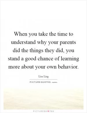 When you take the time to understand why your parents did the things they did, you stand a good chance of learning more about your own behavior Picture Quote #1