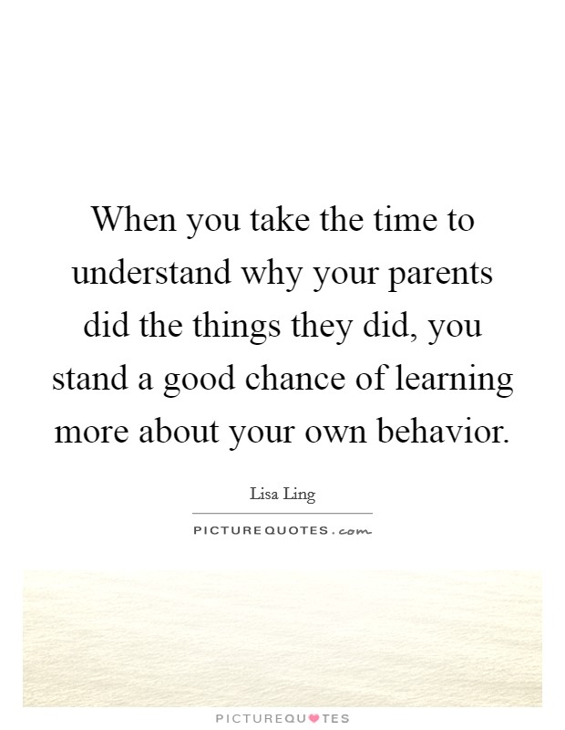 When you take the time to understand why your parents did the things they did, you stand a good chance of learning more about your own behavior. Picture Quote #1