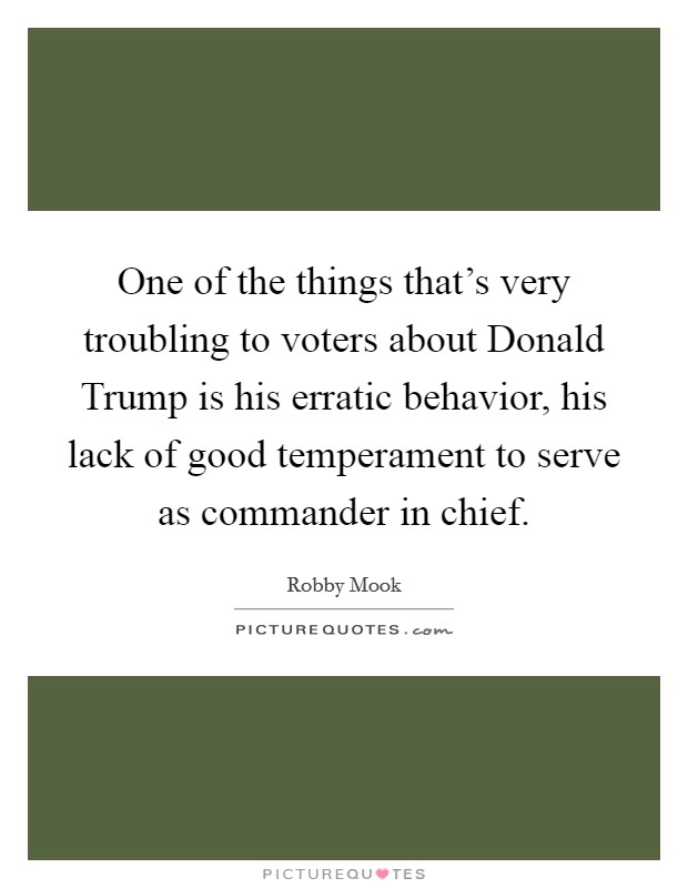 One of the things that's very troubling to voters about Donald Trump is his erratic behavior, his lack of good temperament to serve as commander in chief. Picture Quote #1
