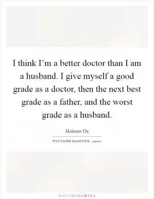I think I’m a better doctor than I am a husband. I give myself a good grade as a doctor, then the next best grade as a father, and the worst grade as a husband Picture Quote #1