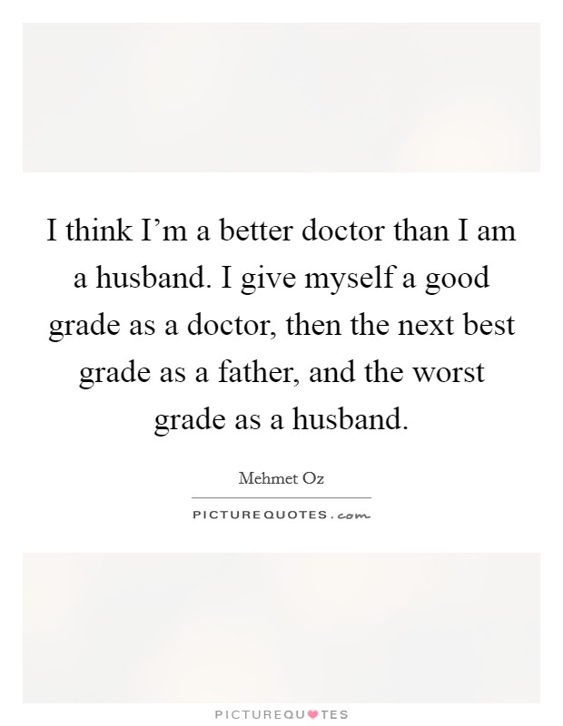 I think I'm a better doctor than I am a husband. I give myself a good grade as a doctor, then the next best grade as a father, and the worst grade as a husband. Picture Quote #1