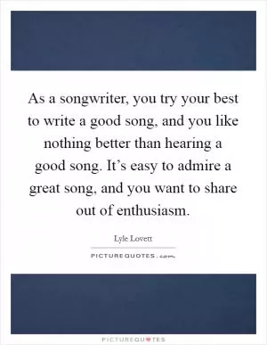 As a songwriter, you try your best to write a good song, and you like nothing better than hearing a good song. It’s easy to admire a great song, and you want to share out of enthusiasm Picture Quote #1