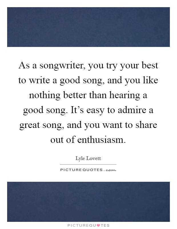 As a songwriter, you try your best to write a good song, and you like nothing better than hearing a good song. It's easy to admire a great song, and you want to share out of enthusiasm. Picture Quote #1