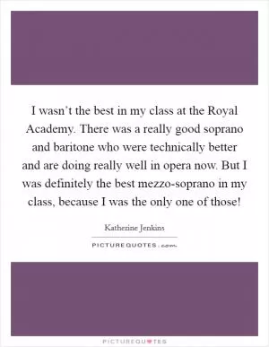 I wasn’t the best in my class at the Royal Academy. There was a really good soprano and baritone who were technically better and are doing really well in opera now. But I was definitely the best mezzo-soprano in my class, because I was the only one of those! Picture Quote #1
