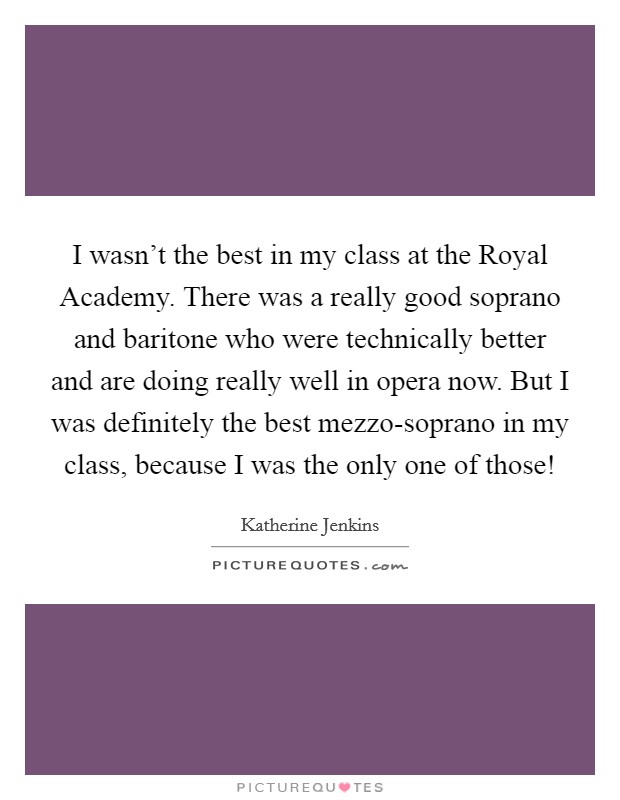 I wasn't the best in my class at the Royal Academy. There was a really good soprano and baritone who were technically better and are doing really well in opera now. But I was definitely the best mezzo-soprano in my class, because I was the only one of those! Picture Quote #1