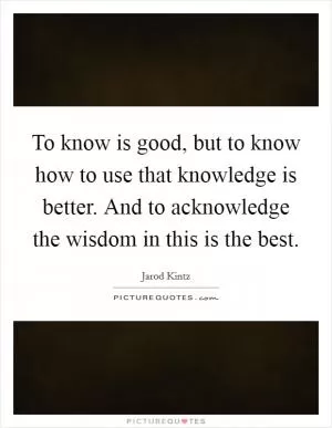 To know is good, but to know how to use that knowledge is better. And to acknowledge the wisdom in this is the best Picture Quote #1