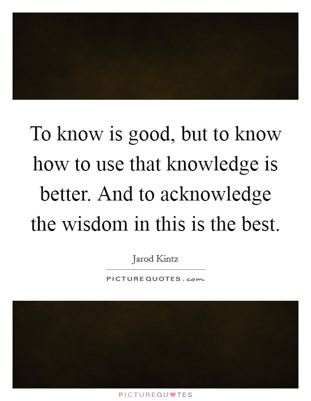 To know is good, but to know how to use that knowledge is better. And to acknowledge the wisdom in this is the best. Picture Quote #1