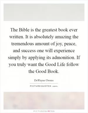 The Bible is the greatest book ever written. It is absolutely amazing the tremendous amount of joy, peace, and success one will experience simply by applying its admonition. If you truly want the Good Life follow the Good Book Picture Quote #1