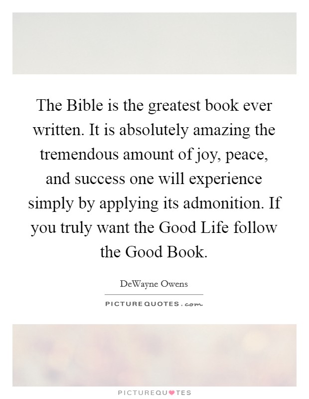 The Bible is the greatest book ever written. It is absolutely amazing the tremendous amount of joy, peace, and success one will experience simply by applying its admonition. If you truly want the Good Life follow the Good Book. Picture Quote #1