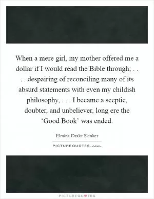 When a mere girl, my mother offered me a dollar if I would read the Bible through; . . . . despairing of reconciling many of its absurd statements with even my childish philosophy, . . . I became a sceptic, doubter, and unbeliever, long ere the ‘Good Book’ was ended Picture Quote #1