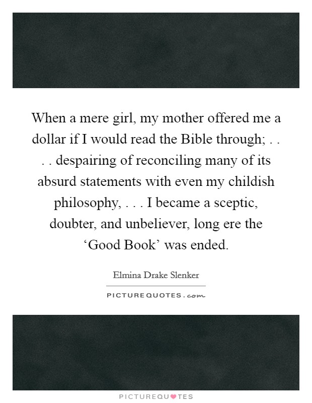 When a mere girl, my mother offered me a dollar if I would read the Bible through; . . . . despairing of reconciling many of its absurd statements with even my childish philosophy, . . . I became a sceptic, doubter, and unbeliever, long ere the ‘Good Book' was ended. Picture Quote #1