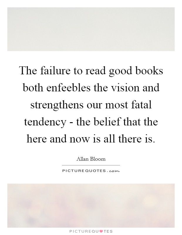 The failure to read good books both enfeebles the vision and strengthens our most fatal tendency - the belief that the here and now is all there is. Picture Quote #1