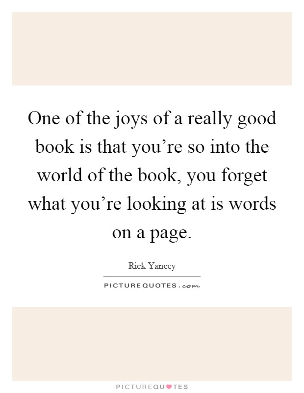 One of the joys of a really good book is that you're so into the world of the book, you forget what you're looking at is words on a page. Picture Quote #1