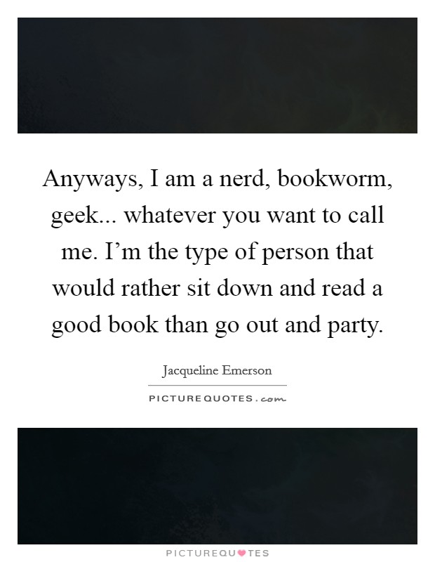 Anyways, I am a nerd, bookworm, geek... whatever you want to call me. I'm the type of person that would rather sit down and read a good book than go out and party. Picture Quote #1