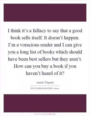 I think it’s a fallacy to say that a good book sells itself. It doesn’t happen. I’m a voracious reader and I can give you a long list of books which should have been best sellers but they aren’t. How can you buy a book if you haven’t heard of it? Picture Quote #1