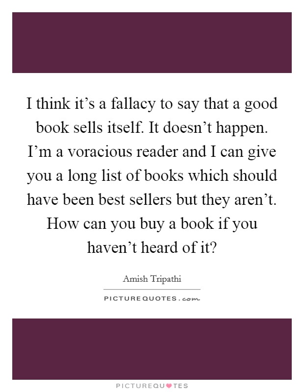 I think it's a fallacy to say that a good book sells itself. It doesn't happen. I'm a voracious reader and I can give you a long list of books which should have been best sellers but they aren't. How can you buy a book if you haven't heard of it? Picture Quote #1
