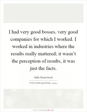 I had very good bosses, very good companies for which I worked. I worked in industries where the results really mattered; it wasn’t the perception of results, it was just the facts Picture Quote #1