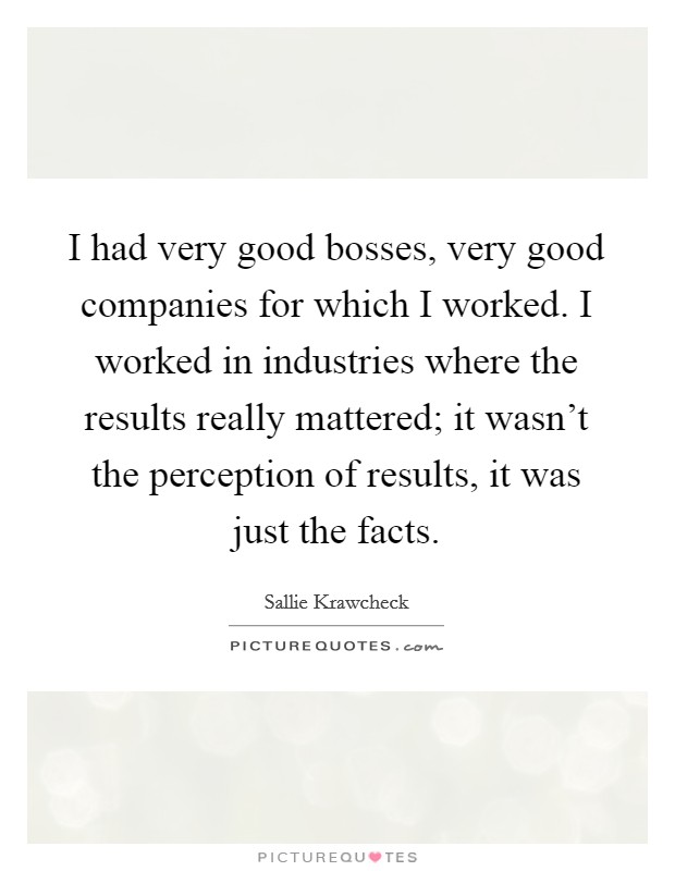 I had very good bosses, very good companies for which I worked. I worked in industries where the results really mattered; it wasn't the perception of results, it was just the facts. Picture Quote #1