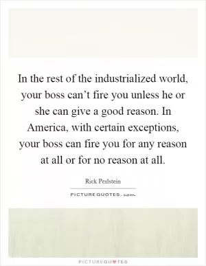 In the rest of the industrialized world, your boss can’t fire you unless he or she can give a good reason. In America, with certain exceptions, your boss can fire you for any reason at all or for no reason at all Picture Quote #1